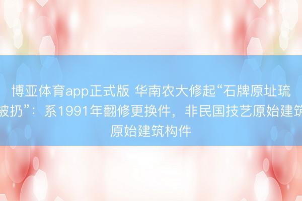博亚体育app正式版 华南农大修起“石牌原址琉璃瓦被扔”：系1991年翻修更换件，非民国技艺原始建筑构件