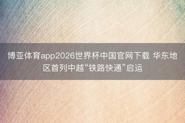 博亚体育app2026世界杯中国官网下载 华东地区首列中越“铁路快通”启运