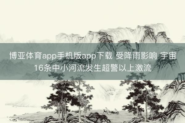 博亚体育app手机版app下载 受降雨影响 宇宙16条中小河流发生超警以上激流