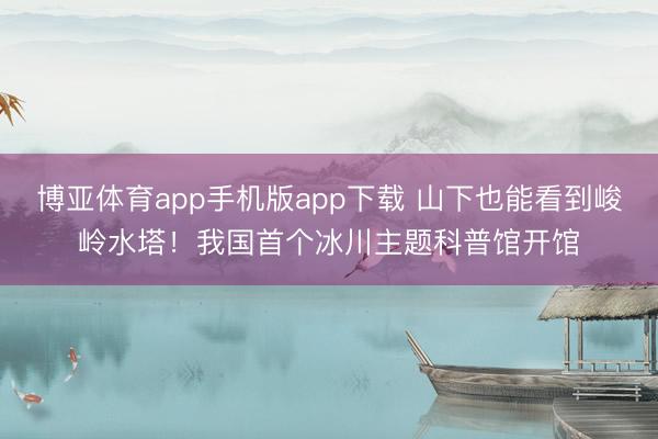 博亚体育app手机版app下载 山下也能看到峻岭水塔！我国首个冰川主题科普馆开馆