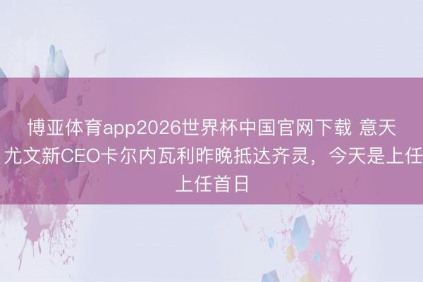 博亚体育app2026世界杯中国官网下载 意天外：尤文新CEO卡尔内瓦利昨晚抵达齐灵，今天是上任首日