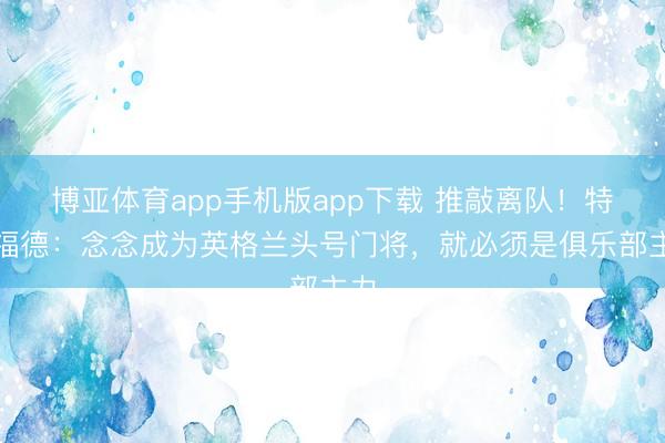 博亚体育app手机版app下载 推敲离队！特拉福德：念念成为英格兰头号门将，就必须是俱乐部主力