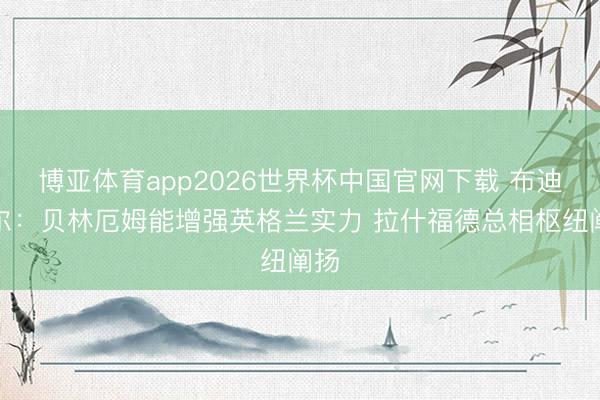 博亚体育app2026世界杯中国官网下载 布迪米尔：贝林厄姆能增强英格兰实力 拉什福德总相枢纽阐扬