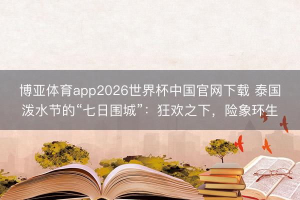 博亚体育app2026世界杯中国官网下载 泰国泼水节的“七日围城”：狂欢之下，险象环生