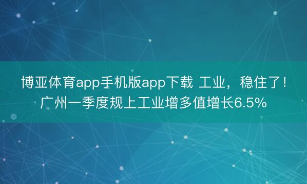 博亚体育app手机版app下载 工业，稳住了！广州一季度规上工业增多值增长6.5%