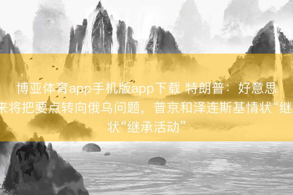 博亚体育app手机版app下载 特朗普：好意思国接下来将把要点转向俄乌问题，普京和泽连斯基情状“继承活动”