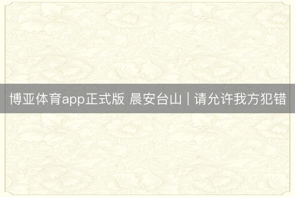 博亚体育app正式版 晨安台山 | 请允许我方犯错