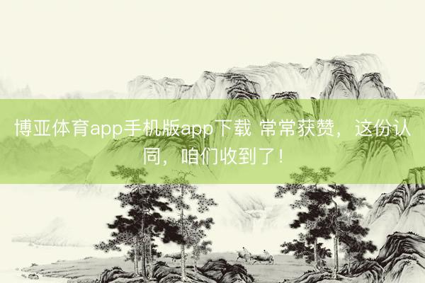 博亚体育app手机版app下载 常常获赞,这份认同,咱们收到了!