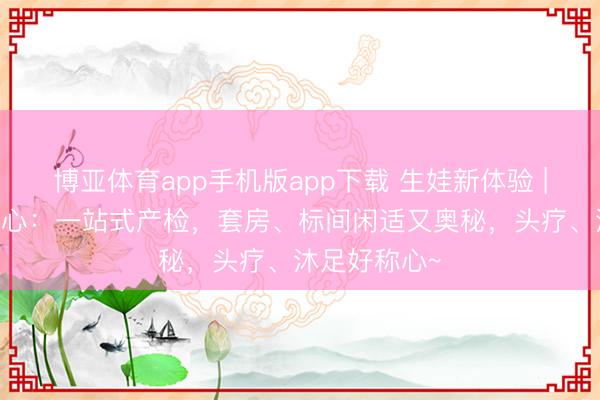 博亚体育app手机版app下载 生娃新体验 | 产科妇产中心:一站式产检,套房、标间闲适又奥秘,头疗、沐足好称心~