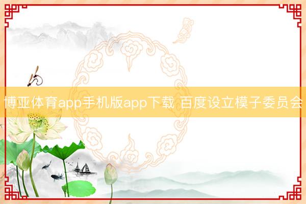 博亚体育app手机版app下载 百度设立模子委员会