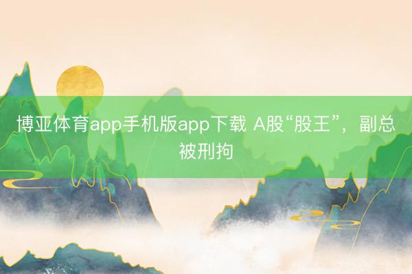 博亚体育app手机版app下载 A股“股王”，副总被刑拘