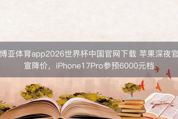 博亚体育app2026世界杯中国官网下载 苹果深夜官宣降价，iPhone17Pro参预6000元档