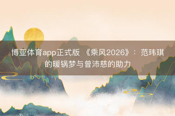 博亚体育app正式版 《乘风2026》：范玮琪的暖锅梦与曾沛慈的助力