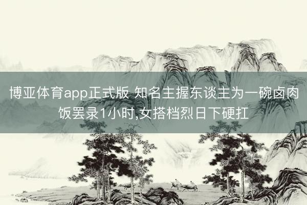 博亚体育app正式版 知名主握东谈主为一碗卤肉饭罢录1小时，女搭档烈日下硬扛