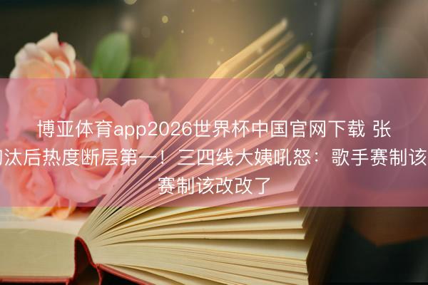 博亚体育app2026世界杯中国官网下载 张碧晨淘汰后热度断层第一！三四线大姨吼怒：歌手赛制该改改了