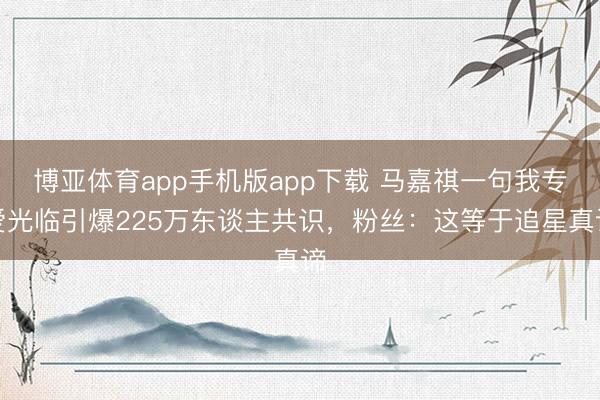 博亚体育app手机版app下载 马嘉祺一句我专爱光临引爆225万东谈主共识，粉丝：这等于追星真谛