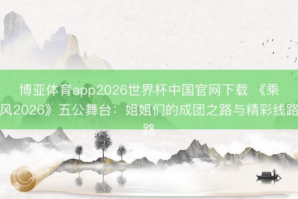 博亚体育app2026世界杯中国官网下载 《乘风2026》五公舞台：姐姐们的成团之路与精彩线路