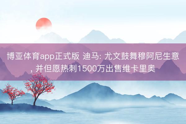博亚体育app正式版 迪马: 尤文鼓舞穆阿尼生意, 并但愿热刺1500万出售维卡里奥