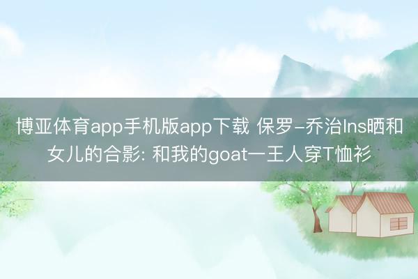 博亚体育app手机版app下载 保罗-乔治Ins晒和女儿的合影: 和我的goat一王人穿T恤衫