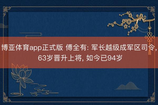 博亚体育app正式版 傅全有: 军长越级成军区司令, 63岁晋升上将, 如今已94岁