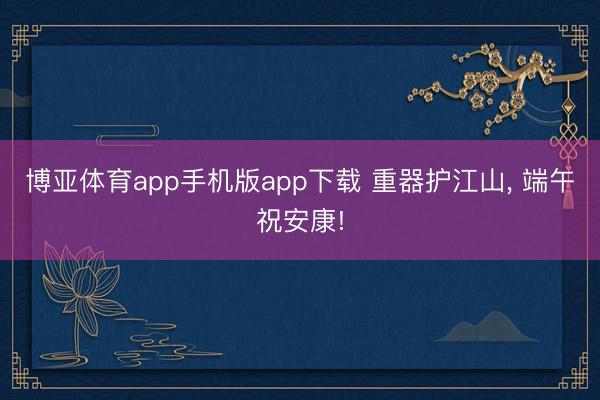 博亚体育app手机版app下载 重器护江山， 端午祝安康!