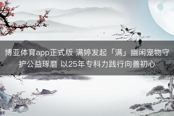 博亚体育app正式版 满婷发起「满」幽闲宠物守护公益琢磨 以25年专科力践行向善初心