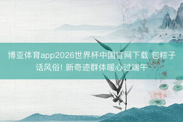 博亚体育app2026世界杯中国官网下载 包粽子话风俗! 新奇迹群体暖心过端午